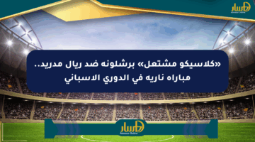 «كلاسيكو مشتعل» برشلونة ضد ريال مدريد.. مباراة نارية في الدوري الإسباني